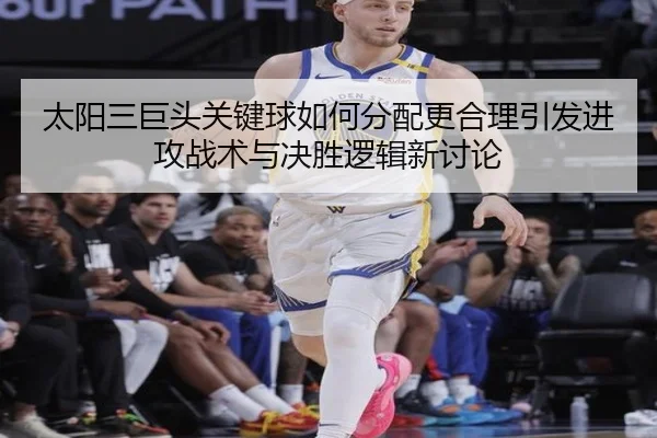 太阳三巨头关键球如何分配更合理引发进攻战术与决胜逻辑新讨论