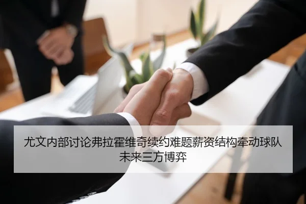 尤文内部讨论弗拉霍维奇续约难题薪资结构牵动球队未来三方博弈